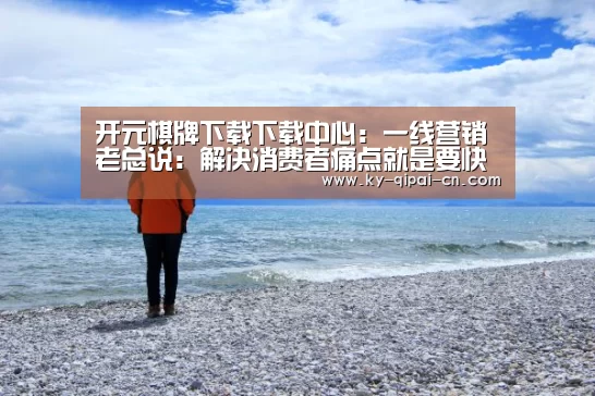 开元棋牌下载下载中心:一线营销老总说:解决消费者痛点就是要快准狠(图1) 多端支持